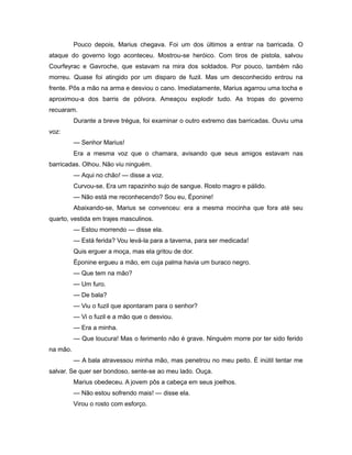 Pouco depois, Marius chegava. Foi um dos últimos a entrar na barricada. O
ataque do governo logo aconteceu. Mostrou-se heróico. Com tiros de pistola, salvou
Courfeyrac e Gavroche, que estavam na mira dos soldados. Por pouco, também não
morreu. Quase foi atingido por um disparo de fuzil. Mas um desconhecido entrou na
frente. Pôs a mão na arma e desviou o cano. Imediatamente, Marius agarrou uma tocha e
aproximou-a dos barris de pólvora. Ameaçou explodir tudo. As tropas do governo
recuaram.
Durante a breve trégua, foi examinar o outro extremo das barricadas. Ouviu uma
voz:
— Senhor Marius!
Era a mesma voz que o chamara, avisando que seus amigos estavam nas
barricadas. Olhou. Não viu ninguém.
— Aqui no chão! — disse a voz.
Curvou-se. Era um rapazinho sujo de sangue. Rosto magro e pálido.
— Não está me reconhecendo? Sou eu, Éponine!
Abaixando-se, Marius se convenceu: era a mesma mocinha que fora até seu
quarto, vestida em trajes masculinos.
— Estou morrendo — disse ela.
— Está ferida? Vou levá-la para a taverna, para ser medicada!
Quis erguer a moça, mas ela gritou de dor.
Éponine ergueu a mão, em cuja palma havia um buraco negro.
— Que tem na mão?
— Um furo.
— De bala?
— Viu o fuzil que apontaram para o senhor?
— Vi o fuzil e a mão que o desviou.
— Era a minha.
— Que loucura! Mas o ferimento não é grave. Ninguém morre por ter sido ferido
na mão.
— A bala atravessou minha mão, mas penetrou no meu peito. É inútil tentar me
salvar. Se quer ser bondoso, sente-se ao meu lado. Ouça.
Marius obedeceu. A jovem pôs a cabeça em seus joelhos.
— Não estou sofrendo mais! — disse ela.
Virou o rosto com esforço.
 