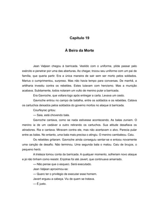 Capítulo 19
À Beira da Morte
Jean Valjean chegou à barricada. Vestido com o uniforme, pôde passar pelo
exército e penetrar por uma das aberturas. Ao chegar, trocou seu uniforme com um pai de
família, que queria partir. Era a única maneira de sair sem ser morto pelos soldados.
Marius o cumprimentou, surpreso. Mas não havia tempo para conversas. De manhã, a
artilharia investiu contra os rebeldes. Estes lutavam com heroísmo. Mas a munição
acabava. Subitamente, todos notaram um vulto de menino pular a barricada.
Era Gavroche, que voltara logo após entregar a carta. Levava um cesto.
Gavroche entrou no campo de batalha, entre os soldados e os rebeldes. Catava
os cartuchos deixados pelos soldados do governo mortos no ataque à barricada.
Courfeyrac gritou:
— Saia, está chovendo bala.
Gavroche cantava, como se nada estivesse acontecendo. As balas zuniam. O
menino ia de um cadáver a outro retirando os cartuchos. Sua atitude desafiava os
atiradores. Ria e cantava. Miravam contra ele, mas não acertavam o alvo. Parecia pular
entre as balas. No entanto, uma bala mais precisa o atingiu. O menino cambaleou. Caiu.
Os rebeldes gritaram. Gavroche ainda conseguiu sentar-se e entoou novamente
uma canção de desafio. Não terminou. Uma segunda bala o matou. Caiu de bruços, o
pequeno herói.
A tristeza tomou conta da barricada. A qualquer momento, sofreriam novo ataque
e já não tinham como resistir. Enjolras foi até Javert, que continuava amarrado.
— Não pense que o esqueci. Será executado.
Jean Valjean aproximou-se:
— Quero ter o privilégio de executar esse homem.
Javert ergueu a cabeça. Viu de quem se tratava.
— É justo.
 
