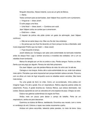 Ninguém discordou. Nesse instante, ouviu-se um grito de Marius.
— Alerta.
Todos correram para as barricadas. Jean Valjean ficou sozinho com o prisioneiro.
— Vingue-se — disse Javert.
O outro pegou uma faca.
— Uma faca! — disse Javert. — Combina com você.
Jean Valjean cortou as cordas que o amarravam.
— Está livre — disse.
O inspetor de polícia não pôde conter um gesto de admiração. Jean Valjean
continuou:
— Não sei se sairei daqui vivo. Mas vou lhe dar meu endereço.
— Se pensa que vou ficar lhe devendo um favor porque me deu a liberdade, está
muito enganado! Prefiro que me mate! — disse Javert.
— Fuja enquanto é tempo.
Javert afastou-se. Conseguiu sair pela outra extremidade da barricada instantes
antes do ataque final. Logo o tambor anunciou a investida dos soldados. Um a um os
rebeldes foram tombando.
Marius foi atingido por um tiro no ombro e caiu. Perdia sangue. Fechou os olhos.
Sentiu que era pego por alguém. Pensou ter sido feito prisioneiro.
Era Jean Valjean, que não perdera Marius de vista. Ao vê-lo cair, foi até ele.
Carregou-o nos braços. Andou até a outra extremidade da rua, onde tudo estava
mais calmo. Percebeu que seria impossível sair porque também estava cercada. Procurou
com os olhos um meio de fugir enquanto ouvia os rebeldes serem vencidos. Não havia
mais tempo.
Viu uma grade de ferro no chão. Como um ex-condenado, tinha prática em
imaginar fugas. Foi até a grade. Era um respiradouro. Retirou algumas pedras soltas do
calçamento. Puxou. A grade levantou-se. Colocou Marius, que estava desmaiado, nas
costas. Desceu apoiando-se com os cotovelos em uma espécie de poço. Chegou ao solo.
Estava nas galerias subterrâneas do esgoto de Paris.
Andou mais um pouco para deixar o campo de batalha. Perto de um
respiradouro, sentou-se para descansar.
Examinou os bolsos de Marius, desfalecido. Encontrou seu recado, com o nome
e o endereço do avô. Colocou o rapaz nas costas novamente e partiu.
Andava em plena escuridão, tateando pelas paredes, no meio da lama. Usou
 