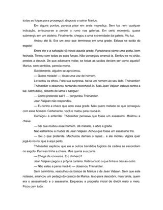 todas as forças para prosseguir, disposto a salvar Marius.
Em alguns pontos, parecia pisar em areia movediça. Sem luz nem qualquer
indicação, arriscava-se a perder o rumo nas galerias. Em certo momento, quase
submergiu em um atoleiro. Finalmente, chegou a uma extremidade da galeria. Viu luz.
Andou até lá. Era um arco que terminava em uma grade. Estava na saída do
esgoto!
Entre ele e a salvação só havia aquela grade. Funcionava como uma porta, bem
fechada. Tentou com todas as suas forças. Não conseguiu arrancá-la. Sentou-se no chão,
prestes a desistir. De que adiantava voltar, se todas as saídas deviam ser como aquela?
Marius, sem sentidos, parecia morto.
Subitamente, alguém se aproximou.
— Quero metade! — disse uma voz de homem.
Levantou os olhos. Para sua surpresa, havia um homem ao seu lado. Thénardier!
Thénardier o observou, tentando reconhecê-lo. Mas Jean Valjean estava contra a
luz. Além disso, coberto de lama e sangue!
— Como pretende sair? — perguntou Thénardier.
Jean Valjean não respondeu.
— Eu tenho a chave que abre essa grade. Mas quero metade do que conseguiu
com esse homem. Certamente, você o matou para roubá-lo.
Começou a entender. Thénardier pensava que fosse um assassino. Mostrou a
chave.
— Sei que roubou esse homem. Dê metade, e abro a grade.
Não estranhou a mudez de Jean Valjean. Achou que fosse um assassino frio.
— Sei o que pretende. Machucou demais o rapaz... e ele morreu. Agora quer
jogá-lo no rio, que é aqui perto.
Thénardier explicou que ele e outros bandidos fugidos da cadeia se escondiam
no esgoto. Por isso tinha a chave. Mas queria sua parte.
— Chega de conversa. E o dinheiro?
Jean Valjean pegou a própria carteira. Retirou tudo o que tinha e deu ao outro.
— Não valeu a pena matá-lo — observou Thénardier.
Sem cerimônia, vasculhou os bolsos de Marius e de Jean Valjean. Sem que este
notasse, arrancou um pedaço do casaco de Marius. Isso para descobrir, mais tarde, quem
era o assassinado e o assassino. Esqueceu a proposta inicial de dividir meio a meio.
Ficou com tudo.
 