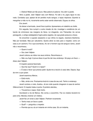 — Diabos! Matar por tão pouco. Mas palavra é palavra. Vou abrir a grade.
Abriu a grade. Jean Valjean saiu com Marius. Foi até o rio, jogou água no seu
rosto. Constatou que, apesar de ter perdido muito sangue, o rapaz respirava. Quando ia
mergulhar a mão no rio, novamente sentiu estar sendo observado. Ergueu os olhos.
Era Javert.
Ao deixar a barricada, Javert fora à polícia. Apresentara um relatório ao chefe.
Em seguida, fora cumprir a outra missão do dia: investigar a existência de um
bando de criminosos nas margens do Sena. Lá chegando, vira Thénardier. Ao ver-se
perseguido, o antigo estalajadeiro fugira pelos esgotos, de cuja grade possuía a chave.
Ao encontrar o suposto assassino e sua vítima no esgoto, resolvera libertá-los.
Não por bondade. Mas por calculismo. Queria atirar os dois para o inspetor, como um
osso a um cachorro. Foi o que aconteceu. Ao ver o homem sujo de sangue e lama, Javert
não o reconheceu.
— Quem é você?
— Sou Jean Valjean.
Javert colocou as mãos nos seus ombros. Reconheceu-o.
— Não vou fugir. A prova disso é que lhe dei meu endereço. Só peço um favor —
disse Jean Valjean.
O inspetor parecia fascinado.
— Que faz aqui? Quem é o rapaz?
— É esse o favor que preciso pedir. Ajude-me a levá-lo à casa dele. Depois, faça
de mim o que quiser.
Javert examinou Marius.
— Está morto.
— Não, ainda vive. Precisamos levá-lo à casa de seu avô. Tenho o endereço.
Javert contraiu o rosto. Aceitou. Já era noite quando chegaram à casa do senhor
Gillenormand. O inspetor bateu à porta. O porteiro atendeu.
— Trouxemos o rapaz. Está morto.
Acordaram a tia de Marius. Ela correu a socorrê-lo. Fez os criados levarem-no
para cima. Mandou chamar um médico.
Javert fez um sinal a Jean Valjean. Partiram novamente.
— Tenho mais um favor a pedir.
— Qual? — perguntou o inspetor.
— Permita que eu vá um instante em minha casa. Só um instante.
 