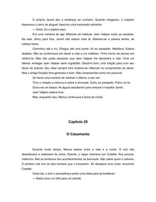 O próprio Javert deu o endereço ao cocheiro. Quando chegaram, o inspetor
dispensou o carro de aluguel. Assumiu uma expressão estranha:
— Suba. Eu o espero aqui.
Era uma maneira de agir diferente da habitual. Jean Valjean subiu as escadas.
Na sala, olhou para fora. Javert não estava mais lá. Afastara-se a passos lentos, de
cabeça baixa.
Caminhou até o rio. Chegou até uma ponte, foi ao parapeito. Meditava. Estava
abalado. Não se conformava em dever a vida a um malfeitor. Tinha horror de pensar em
retribuí-la. Mas não podia esquecer que Jean Valjean lhe devolvera a vida. Vivia um
dilema: entregar Jean Valjean seria ingratidão. Deixá-lo livre, uma traição para com seu
dever de policial. Seu ideal sempre fora mostrar-se inflexível no cumprimento do dever.
Mas o antigo forçado fora generoso e bom. Não compreendia como era possível.
Só havia uma maneira de resolver o dilema, a seu ver.
Tirou o chapéu e colocou-o sobre a amurada. Subiu ao parapeito. Pulou no rio.
Ouviu-se um baque. As águas sepultaram para sempre o inspetor Javert.
Jean Valjean estava livre.
Mas, enquanto isso, Marius continuava à beira da morte.
Capítulo 20
O Casamento
Durante muito tempo, Marius esteve entre a vida e a morte. O avô não
abandonava a cabeceira da cama. Doente, o rapaz chamava por Cosette. Aos poucos,
melhorou. Mal se lembrava dos acontecimentos na barricada. Não sabia quem o salvara.
O porteiro mal vira os dois homens que o trouxeram. Só desejava uma coisa: encontrar
Cosette.
Certo dia, o avô o aconselhava sobre uma dieta para se fortalecer:
— Nada como um bife para um doente.
 