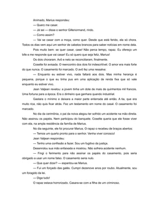 Animado, Marius respondeu:
— Quero me casar.
— Já sei — disse o senhor Gillenormand, rindo.
— Como assim?
— Vai se casar com a moça, como quer. Desde que está ferido, ela só chora.
Todos os dias vem aqui um senhor de cabelos brancos para saber notícias em nome dela.
Pois muito bem: se quer casar, case! Não perca tempo, rapaz. Eu ofereço um
bife e me responde que vai casar! Eu só quero que seja feliz, Marius!
Os dois choraram. Avô e neto se reconciliaram, finalmente.
Cosette foi avisada. O reencontro dos dois foi indescritível. O amor era mais forte
do que nunca. O casamento foi marcado. O avô fez uma ressalva:
— Enquanto eu estiver vivo, nada faltará aos dois. Mas minha herança é
pequena, porque o que eu tinha pus em uma aplicação de renda fixa que só vale
enquanto eu estiver vivo.
Jean Valjean revelou: a jovem tinha um dote de mais de quinhentos mil francos.
Uma fortuna para a época. Era o dinheiro que ganhara quando industrial.
Gastara o mínimo e deixara a maior parte enterrada até então. A tia, que era
muito rica, não quis ficar atrás. Fez um testamento em nome do casal. O casamento foi
marcado.
No dia da cerimônia, o pai da noiva alegou ter sofrido um acidente na mão direita.
Não assinou os papéis. Nem participou do banquete. Cosette queria que ele fosse viver
com ela, na ampla residência da família de Marius.
No dia seguinte, ele foi procurar Marius. O rapaz o recebeu de braços abertos:
— Temos um quarto pronto para o senhor. Venha viver conosco!
Jean Valjean respondeu:
— Tenho uma confissão a fazer. Sou um fugitivo da justiça.
Desenrolou sua mão enfaixada e mostrou. Não sofrera acidente nenhum.
— Fingi o ferimento para não assinar os papéis do casamento, pois seria
obrigado a usar um nome falso. O casamento seria nulo.
— Que quer dizer? — espantou-se Marius.
— Fui um forçado das galés. Cumpri dezenove anos por roubo. Atualmente, sou
um foragido da lei.
— Diga tudo!
O rapaz estava horrorizado. Casara-se com a filha de um criminoso.
 