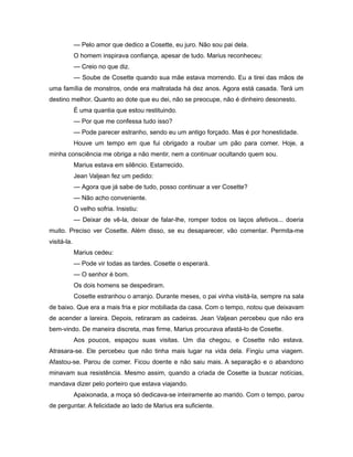 — Pelo amor que dedico a Cosette, eu juro. Não sou pai dela.
O homem inspirava confiança, apesar de tudo. Marius reconheceu:
— Creio no que diz.
— Soube de Cosette quando sua mãe estava morrendo. Eu a tirei das mãos de
uma família de monstros, onde era maltratada há dez anos. Agora está casada. Terá um
destino melhor. Quanto ao dote que eu dei, não se preocupe, não é dinheiro desonesto.
É uma quantia que estou restituindo.
— Por que me confessa tudo isso?
— Pode parecer estranho, sendo eu um antigo forçado. Mas é por honestidade.
Houve um tempo em que fui obrigado a roubar um pão para comer. Hoje, a
minha consciência me obriga a não mentir, nem a continuar ocultando quem sou.
Marius estava em silêncio. Estarrecido.
Jean Valjean fez um pedido:
— Agora que já sabe de tudo, posso continuar a ver Cosette?
— Não acho conveniente.
O velho sofria. Insistiu:
— Deixar de vê-la, deixar de falar-lhe, romper todos os laços afetivos... doeria
muito. Preciso ver Cosette. Além disso, se eu desaparecer, vão comentar. Permita-me
visitá-la.
Marius cedeu:
— Pode vir todas as tardes. Cosette o esperará.
— O senhor é bom.
Os dois homens se despediram.
Cosette estranhou o arranjo. Durante meses, o pai vinha visitá-la, sempre na sala
de baixo. Que era a mais fria e pior mobiliada da casa. Com o tempo, notou que deixavam
de acender a lareira. Depois, retiraram as cadeiras. Jean Valjean percebeu que não era
bem-vindo. De maneira discreta, mas firme, Marius procurava afastá-lo de Cosette.
Aos poucos, espaçou suas visitas. Um dia chegou, e Cosette não estava.
Atrasara-se. Ele percebeu que não tinha mais lugar na vida dela. Fingiu uma viagem.
Afastou-se. Parou de comer. Ficou doente e não saiu mais. A separação e o abandono
minavam sua resistência. Mesmo assim, quando a criada de Cosette ia buscar notícias,
mandava dizer pelo porteiro que estava viajando.
Apaixonada, a moça só dedicava-se inteiramente ao marido. Com o tempo, parou
de perguntar. A felicidade ao lado de Marius era suficiente.
 