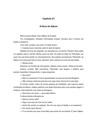 Capítulo 21
A Hora do Adeus
Marius queria afastar Jean Valjean de Cosette.
Fez investigações. Recebeu informações erradas. Concluiu que o homem era
ladrão e assassino.
Uma noite, recebeu uma carta. O criado avisou:
— A pessoa que a escreveu está na sala de espera.
Repleta de erros de ortografia, era assinada por um senhor Thénard. Dizia saber
um segredo sobre a família. Marius sentiu-se feliz. Só podia se tratar de Thénardier, por
quem seu pai havia pedido na carta-testamento. Se pudesse recompensar Thénardier, só
faltaria uma coisa para ficar em paz: descobrir quem salvara sua vida nas barricadas.
— Mande entrar.
Apareceu um homem de nariz grosso, cabelos ruivos, óculos. Vestia-se de preto.
Andava curvado. Não reconheceu Thénardier, que alugara o disfarce para
parecer respeitável. Desapontado, o rapaz perguntou:
— Que quer?
— Não me reconhece? Fomos apresentados na casa da princesa Bragation.
— Não conheço nenhuma princesa com esse nome. Nunca fui à casa dela.
O homem insistiu. Falou de outras pessoas da sociedade, que supunha serem
conhecidas de Marius. Acabou pedindo uma ajuda financeira para uma suposta viagem à
América, onde pretendia viver entre os selvagens.
— Que tenho com isso? — quis saber Marius.
O desconhecido enfureceu-se:
— Não leu minha carta?
— Diga o que quer de uma vez por todas.
— Venho lhe vender um segredo. Tem em sua casa um ladrão e um assassino!
— Em minha casa? Nunca!
— É um homem que usou nome falso para entrar em sua família. É Jean Valjean.
 