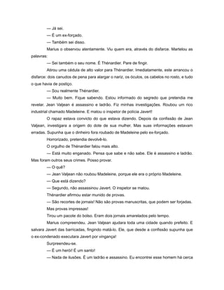 — Já sei.
— É um ex-forçado.
— Também sei disso.
Marius o observou atentamente. Viu quem era, através do disfarce. Martelou as
palavras:
— Sei também o seu nome. É Thénardier. Pare de fingir.
Atirou uma cédula de alto valor para Thénardier. Imediatamente, este arrancou o
disfarce: dois canudos de pena para alargar o nariz, os óculos, os cabelos no rosto, e tudo
o que havia de postiço.
— Sou realmente Thénardier.
— Muito bem. Fique sabendo. Estou informado do segredo que pretendia me
revelar. Jean Valjean é assassino e ladrão. Fiz minhas investigações. Roubou um rico
industrial chamado Madeleine. E matou o inspetor de polícia Javert!
O rapaz estava convicto do que estava dizendo. Depois da confissão de Jean
Valjean, investigara a origem do dote de sua mulher. Mas suas informações estavam
erradas. Supunha que o dinheiro fora roubado de Madeleine pelo ex-forçado.
Horrorizado, pretendia devolvê-lo.
O orgulho de Thénardier falou mais alto.
— Está muito enganado. Pensa que sabe e não sabe. Ele é assassino e ladrão.
Mas foram outros seus crimes. Posso provar.
— O quê?
— Jean Valjean não roubou Madeleine, porque ele era o próprio Madeleine.
— Que está dizendo?
— Segundo, não assassinou Javert. O inspetor se matou.
Thénardier afirmou estar munido de provas.
— São recortes de jornais! Não são provas manuscritas, que podem ser forjadas.
Mas provas impressas!
Tirou um pacote do bolso. Eram dois jornais amarelados pelo tempo.
Marius compreendeu. Jean Valjean ajudara toda uma cidade quando prefeito. E
salvara Javert das barricadas, fingindo matá-lo. Ele, que desde a confissão supunha que
o ex-condenado executara Javert por vingança!
Surpreendeu-se.
— É um herói! É um santo!
— Nada de ilusões. É um ladrão e assassino. Eu encontrei esse homem há cerca
 
