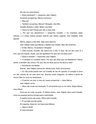 Ela caiu em seus braços.
— Estou perdoado? — perguntou Jean Valjean.
Contendo as lágrimas, Marius murmurou:
— Meu pai!
— Também me perdoa, Marius? Obrigado, meu filho.
Cosette abraçou o velho. Beijou sua testa.
— Como fui tolo! Pensei que não a veria mais.
— Por que nos abandonou? — perguntou Cosette. — Eu mandava saber
notícias, e a criada voltava sempre dizendo que estava viajando. Que maldade. Está
doente!
Marius, pegue a mão dele. Veja como está fria.
Jean Valjean sabia que Marius o afastara de Cosette. Mas não reclamou.
— Então, Marius, me perdoou! Obrigado!
— Está ouvindo, Cosette. Ele salvou-me a vida. E mais: ele me deu você. É a
mim, que sou ingrato, injusto, que ele agradece! Por que não me disse tudo?
— Disse a verdade — respondeu Jean Valjean.
— A verdade é a verdade inteira. Por que não disse que era Madeleine? Salvou
Javert, e também não contou. Por que não me disse que eu lhe devia a vida?
— Era preciso me afastar.
Doente, Jean Valjean parecia ter oitenta anos. Dizia, emocionado:
— Eu não podia passar sem ver Cosette de vez em quando. O coração é como
um cão, precisa de um osso para roer. Quando vocês chegaram, eu estava a ponto de
morrer! Mas foi como se renascesse.
— O senhor vai viver, e viver em nossa companhia! — disse Marius.
Jean Valjean sorria:
— Deus não muda sua resolução. É conveniente que eu me retire. Sejam felizes,
meus filhos!
Ouviu-se um ruído na porta. O médico entrou. Jean Valjean olhou para Cosette,
como se quisesse levá-la consigo para a eternidade.
O médico tomou seu pulso. Olhou para Cosette.
— É sua falta que ele sentia.
Em seguida, disse em voz baixa para Marius:
— Agora é tarde.
A moça soluçava:
 
