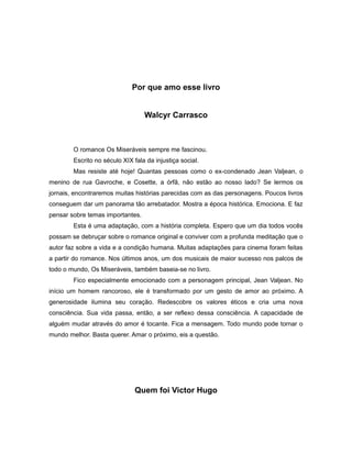 Por que amo esse livro
Walcyr Carrasco
O romance Os Miseráveis sempre me fascinou.
Escrito no século XIX fala da injustiça social.
Mas resiste até hoje! Quantas pessoas como o ex-condenado Jean Valjean, o
menino de rua Gavroche, e Cosette, a órfã, não estão ao nosso lado? Se lermos os
jornais, encontraremos muitas histórias parecidas com as das personagens. Poucos livros
conseguem dar um panorama tão arrebatador. Mostra a época histórica. Emociona. E faz
pensar sobre temas importantes.
Esta é uma adaptação, com a história completa. Espero que um dia todos vocês
possam se debruçar sobre o romance original e conviver com a profunda meditação que o
autor faz sobre a vida e a condição humana. Muitas adaptações para cinema foram feitas
a partir do romance. Nos últimos anos, um dos musicais de maior sucesso nos palcos de
todo o mundo, Os Miseráveis, também baseia-se no livro.
Fico especialmente emocionado com a personagem principal, Jean Valjean. No
início um homem rancoroso, ele é transformado por um gesto de amor ao próximo. A
generosidade ilumina seu coração. Redescobre os valores éticos e cria uma nova
consciência. Sua vida passa, então, a ser reflexo dessa consciência. A capacidade de
alguém mudar através do amor é tocante. Fica a mensagem. Todo mundo pode tornar o
mundo melhor. Basta querer. Amar o próximo, eis a questão.
Quem foi Victor Hugo
 