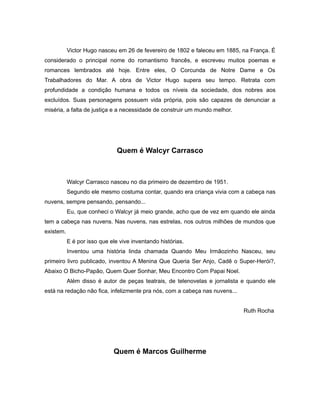 Victor Hugo nasceu em 26 de fevereiro de 1802 e faleceu em 1885, na França. É
considerado o principal nome do romantismo francês, e escreveu muitos poemas e
romances lembrados até hoje. Entre eles, O Corcunda de Notre Dame e Os
Trabalhadores do Mar. A obra de Victor Hugo supera seu tempo. Retrata com
profundidade a condição humana e todos os níveis da sociedade, dos nobres aos
excluídos. Suas personagens possuem vida própria, pois são capazes de denunciar a
miséria, a falta de justiça e a necessidade de construir um mundo melhor.
Quem é Walcyr Carrasco
Walcyr Carrasco nasceu no dia primeiro de dezembro de 1951.
Segundo ele mesmo costuma contar, quando era criança vivia com a cabeça nas
nuvens, sempre pensando, pensando...
Eu, que conheci o Walcyr já meio grande, acho que de vez em quando ele ainda
tem a cabeça nas nuvens. Nas nuvens, nas estrelas, nos outros milhões de mundos que
existem.
E é por isso que ele vive inventando histórias.
Inventou uma história linda chamada Quando Meu Irmãozinho Nasceu, seu
primeiro livro publicado, inventou A Menina Que Queria Ser Anjo, Cadê o Super-Herói?,
Abaixo O Bicho-Papão, Quem Quer Sonhar, Meu Encontro Com Papai Noel.
Além disso é autor de peças teatrais, de telenovelas e jornalista e quando ele
está na redação não fica, infelizmente pra nós, com a cabeça nas nuvens...
Ruth Rocha
Quem é Marcos Guilherme
 