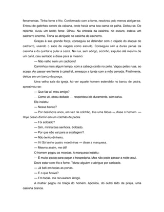 ferramentas. Tinha fome e frio. Conformado com a fome, resolveu pelo menos abrigar-se.
Entrou de gatinhas dentro da cabana, onde havia uma boa cama de palha. Deitou-se. De
repente, ouviu um latido feroz. Olhou. Na entrada da casinha, no escuro, estava um
cachorro enorme. Tinha se abrigado na casinha do cachorro.
Graças à sua grande força, conseguiu se defender com o cajado do ataque do
cachorro, usando o saco de viagem como escudo. Conseguiu sair a duras penas da
casinha e do quintal e pular a cerca. Na rua, sem abrigo, sozinho, expulso até mesmo de
um canil, caiu sentado e disse para si mesmo:
— Não valho nem um cachorro!
Caminhou mais algum tempo, com a cabeça caída no peito. Vagou pelas ruas, ao
acaso. Ao passar em frente à catedral, ameaçou a igreja com a mão cerrada. Finalmente,
deitou em um banco da praça.
Uma velha saía da igreja. Ao ver aquele homem estendido no banco de pedra,
aproximou-se:
— Que faz aí, meu amigo?
— Como vê, estou deitado — respondeu ele duramente, com raiva.
Ela insistiu:
— Nesse banco?
— Por dezenove anos, em vez de colchão, tive uma tábua — disse o homem. —
Hoje posso dormir em um colchão de pedra.
— Foi soldado?
— Sim, minha boa senhora. Soldado.
— Por que não vai para a estalagem?
— Não tenho dinheiro.
— Ih! Só tenho quatro moedinhas — disse a marquesa.
— Mesmo assim, me dê!
O homem pegou as moedas. A marquesa insistiu:
— É muito pouco para pagar a hospedaria. Mas não pode passar a noite aqui.
Deve estar com frio e fome. Talvez alguém o abrigue por caridade.
— Já bati em todas as portas.
— E o que houve?
— Em todas, me recusaram abrigo.
A mulher pegou no braço do homem. Apontou, do outro lado da praça, uma
casinha branca.
 