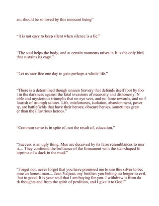 an, should be so loved by this innocent being”



“It is not easy to keep silent when silence is a lie.”



“The soul helps the body, and at certain moments raises it. It is the only bird
that sustains its cage.”



“Let us sacrifice one day to gain perhaps a whole life.”



“There is a determined though unseen bravery that defends itself foot by foo
t in the darkness against the fatal invasions of necessity and dishonesty. N
oble and mysterious triumphs that no eye sees, and no fame rewards, and no f
lourish of triumph salutes. Life, misfortunes, isolation, abandonment, pover
ty, are battlefields that have their heroes; obscure heroes, sometimes great
er than the illustrious heroes.”



“Common sense is in spite of, not the result of, education.”



“Success is an ugly thing. Men are deceived by its false resemblances to mer
it.... They confound the brilliance of the firmament with the star-shaped fo
otprints of a duck in the mud.”



“Forget not, never forget that you have promised me to use this silver to bec
ome an honest man.... Jean Valjean, my brother: you belong no longer to evil,
 but to good. It is your soul that I am buying for you. I withdraw it from da
rk thoughts and from the spirit of perdition, and I give it to God!”
 