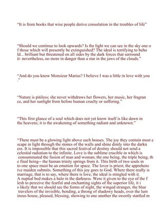 “It is from books that wise people derive consolation in the troubles of life”




“Should we continue to look upwards? Is the light we can see in the sky one o
f those which will presently be extinguished? The ideal is terrifying to beho
ld... brilliant but threatened on all sides by the dark forces that surround
it: nevertheless, no more in danger than a star in the jaws of the clouds.”



“And do you know Monsieur Marius? I believe I was a little in love with you
.”



“Nature is pitiless; she never withdraws her flowers, her music, her fragran
ce, and her sunlight from before human cruelty or suffering.”



“This first glance of a soul which does not yet know itself is like dawn in
the heavens; it is the awakening of something radiant and unknown.”



“There must be a glowing light above such houses. The joy they contain must e
scape in light through the stones of the walls and shine dimly into the darkn
ess. It is impossible that this sacred festival of destiny should not send a
celestial radiation to the infinite. Love is the sublime crucible in which is
 consummated the fusion of man and woman; the one being, the triple being, th
e final being-- the human trinity springs from it. This birth of two souls in
to one space must be an emotion for space. The lover is priest; the apprehens
ive maiden submits. Something of this joy goes to God. Where there really is
marriage, that is to say, where there is love, the ideal is mingled with it.
A nuptial bed makes a halo in the darkness. Were it given to the eye of the f
lesh to perceive the fearful and enchanting sights of the superior life, it i
s likely that we should see the forms of night, the winged stranger, the blue
 travelers of the invisible, bending, a throng of shadowy heads, over the lum
inous house, pleased, blessing, showing to one another the sweetly startled m
 
