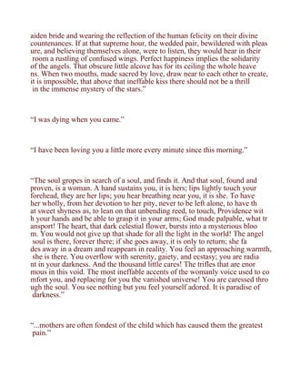 aiden bride and wearing the reflection of the human felicity on their divine
countenances. If at that supreme hour, the wedded pair, bewildered with pleas
ure, and believing themselves alone, were to listen, they would hear in their
 room a rustling of confused wings. Perfect happiness implies the solidarity
of the angels. That obscure little alcove has for its ceiling the whole heave
ns. When two mouths, made sacred by love, draw near to each other to create,
it is impossible, that above that ineffable kiss there should not be a thrill
 in the immense mystery of the stars.”



“I was dying when you came.”



“I have been loving you a little more every minute since this morning.”



“The soul gropes in search of a soul, and finds it. And that soul, found and
proven, is a woman. A hand sustains you, it is hers; lips lightly touch your
forehead, they are her lips; you hear breathing near you, it is she. To have
her wholly, from her devotion to her pity, never to be left alone, to have th
at sweet shyness as, to lean on that unbending reed, to touch, Providence wit
h your hands and be able to grasp it in your arms; God made palpable, what tr
ansport! The heart, that dark celestial flower, bursts into a mysterious bloo
m. You would not give up that shade for all the light in the world! The angel
 soul is there, forever there; if she goes away, it is only to return; she fa
des away in a dream and reappears in reality. You feel an approaching warmth,
 she is there. You overflow with serenity, gaiety, and ecstasy; you are radia
nt in your darkness. And the thousand little cares! The trifles that are enor
mous in this void. The most ineffable accents of the womanly voice used to co
mfort you, and replacing for you the vanished universe! You are caressed thro
ugh the soul. You see nothing but you feel yourself adored. It is paradise of
 darkness.”



“...mothers are often fondest of the child which has caused them the greatest
 pain.”
 