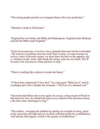 “Not seeing people permits us to imagine them with every perfection.”



“Morality is truth in full bloom.”



“England has two books, the Bible and Shakespeare. England made Shakesp
eare,but the Bible made England.”



“Each of our passions, even love, has a stomach that must not be overloaded
. We must in everything write the word 'finis' in time; we must restrain ou
rselves, when it becomes urgent; we must draw the bolt on the appetite, pla
y a fantasia on the violin, then break the strings with our own hand. The W
ise man is he who knows when and how to stop.”



“There is nothing like a dream to create the future.”



“ý"Dost thou understand? I love thee!" he cried again."What love!" said th
e unhappy girl with a shudder.He resumed,--"The love of a damned soul.”



“Gavroche had fallen only to rise again; he sat up, a long stream of blood ro
lled down his face, he raised both arms in air, looked in the direction whenc
e the shot came, and began to sing.”



“The mother...swinging the children by pulling on a length of string, while
at the same time she kept and eye on them with that protective watchfulness,
 half animal, half angelic, which is the quality of motherhood. ”
 