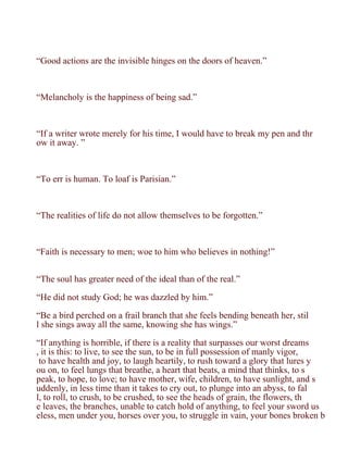 “Good actions are the invisible hinges on the doors of heaven.”



“Melancholy is the happiness of being sad.”



“If a writer wrote merely for his time, I would have to break my pen and thr
ow it away. ”



“To err is human. To loaf is Parisian.”



“The realities of life do not allow themselves to be forgotten.”



“Faith is necessary to men; woe to him who believes in nothing!”


“The soul has greater need of the ideal than of the real.”

“He did not study God; he was dazzled by him.”

“Be a bird perched on a frail branch that she feels bending beneath her, stil
l she sings away all the same, knowing she has wings.”

“If anything is horrible, if there is a reality that surpasses our worst dreams
, it is this: to live, to see the sun, to be in full possession of manly vigor,
 to have health and joy, to laugh heartily, to rush toward a glory that lures y
ou on, to feel lungs that breathe, a heart that beats, a mind that thinks, to s
peak, to hope, to love; to have mother, wife, children, to have sunlight, and s
uddenly, in less time than it takes to cry out, to plunge into an abyss, to fal
l, to roll, to crush, to be crushed, to see the heads of grain, the flowers, th
e leaves, the branches, unable to catch hold of anything, to feel your sword us
eless, men under you, horses over you, to struggle in vain, your bones broken b
 