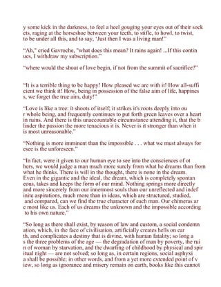 y some kick in the darkness, to feel a heel gouging your eyes out of their sock
ets, raging at the horseshoe between your teeth, to stifle, to howl, to twist,
to be under all this, and to say, ‘Just then I was a living man!”

“Ah," cried Gavroche, "what does this mean? It rains again! ...If this contin
ues, I withdraw my subscription.”

“where would the shout of love begin, if not from the summit of sacrifice?”


“It is a terrible thing to be happy! How pleased we are with it! How all-suffi
cient we think it! How, being in possession of the false aim of life, happines
s, we forget the true aim, duty!”

“Love is like a tree: it shoots of itself; it strikes it's roots deeply into ou
r whole being, and frequently continues to put forth green leaves over a heart
in ruins. And there is this unaccountable circumstance attending it, that the b
linder the passion the more tenacious it is. Never is it stronger than when it
is most unreasonable.”

“Nothing is more imminent than the impossible . . . what we must always for
esee is the unforeseen.”

“In fact, were it given to our human eye to see into the consciences of ot
hers, we would judge a man much more surely from what he dreams than from
what he thinks. There is will in the thought, there is none in the dream.
Even in the gigantic and the ideal, the dream, which is completely spontan
eous, takes and keeps the form of our mind. Nothing springs more directly
and more sincerely from our innermost souls than our unreflected and indef
inite aspirations, much more than in ideas, which are structured, studied,
 and compared, can we find the true character of each man. Our chimeras ar
e most like us. Each of us dreams the unknown and the impossible according
 to his own nature.”

“So long as there shall exist, by reason of law and custom, a social condemn
ation, which, in the face of civilisation, artificially creates hells on ear
th, and complicates a destiny that is divine, with human fatality; so long a
s the three problems of the age — the degradation of man by poverty, the rui
n of woman by starvation, and the dwarfing of childhood by physical and spir
itual night — are not solved; so long as, in certain regions, social asphyxi
a shall be possible; in other words, and from a yet more extended point of v
iew, so long as ignorance and misery remain on earth, books like this cannot
 