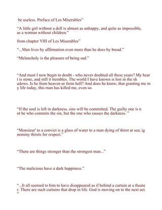 be useless. Preface of Les Miserables”

“A little girl without a doll is almost as unhappy, and quite as impossible,
as a woman without children."

from chapter VIII of Les Miserables”

“...Man lives by affirmation even more than he does by bread.”

“Melancholy is the pleasure of being sad.”



“And must I now begin to doubt - who never doubted all these years? My hear
t is stone, and still it trembles. The world I have known is lost in the sh
adows. Is he from heaven or from hell? And does he know, that granting me m
y life today, this man has killed me, even so.




“If the soul is left in darkness, sins will be committed. The guilty one is n
ot he who commits the sin, but the one who causes the darkness. ”



“Monsieur' to a convict is a glass of water to a man dying of thirst at sea; ig
nominy thirsts for respect.”



“There are things stronger than the strongest man...”



“The malicious have a dark happiness.”



“...It all seemed to him to have disappeared as if behind a curtain at a theate
r. There are such curtains that drop in life. God is moving on to the next act.
”
 