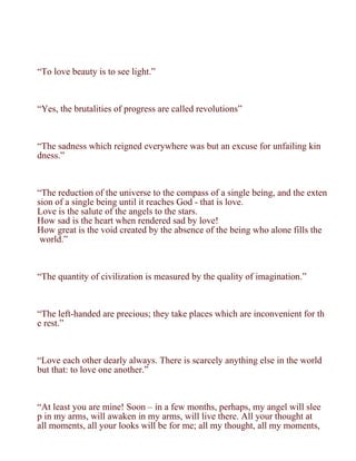 “To love beauty is to see light.”



“Yes, the brutalities of progress are called revolutions”



“The sadness which reigned everywhere was but an excuse for unfailing kin
dness.”



“The reduction of the universe to the compass of a single being, and the exten
sion of a single being until it reaches God - that is love.
Love is the salute of the angels to the stars.
How sad is the heart when rendered sad by love!
How great is the void created by the absence of the being who alone fills the
 world.”



“The quantity of civilization is measured by the quality of imagination.”



“The left-handed are precious; they take places which are inconvenient for th
e rest.”



“Love each other dearly always. There is scarcely anything else in the world
but that: to love one another.”



“At least you are mine! Soon – in a few months, perhaps, my angel will slee
p in my arms, will awaken in my arms, will live there. All your thought at
all moments, all your looks will be for me; all my thought, all my moments,
 