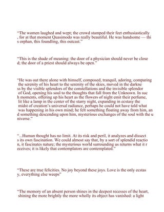“The women laughed and wept; the crowd stamped their feet enthusiastically
, for at that moment Quasimodo was really beautiful. He was handsome — thi
s orphan, this foundling, this outcast.”



“This is the shade of meaning: the door of a physician should never be close
d; the door of a priest should always be open.”



“He was out there alone with himself, composed, tranquil, adoring, comparing
 the serenity of his heart to the serenity of the skies, moved in the darkne
ss by the visible splendors of the constellations and the invisible splendor
 of God, opening his soul to the thoughts that fall from the Unknown. In suc
h moments, offering up his heart as the flowers of night emit their perfume,
 lit like a lamp in the center of the starry night, expanding in ecstasy the
 midst of creation’s universal radiance, perhaps he could not have told what
 was happening in his own mind; he felt something floating away from him, an
d something descending upon him, mysterious exchanges of the soul with the u
niverse.”



“...Human thought has no limit. At its risk and peril, it analyzes and dissect
s its own fascination. We could almost say that, by a sort of splendid reactio
n, it fascinates nature; the mysterious world surrounding us returns what it r
eceives; it is likely that contemplators are contemplated.”




“These are true felicities. No joy beyond these joys. Love is the only ecstas
y, everything else weeps”



“The memory of an absent person shines in the deepest recesses of the heart,
 shining the more brightly the more wholly its object has vanished: a light
 