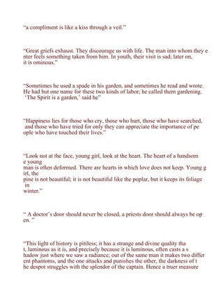 “a compliment is like a kiss through a veil.”



“Great griefs exhaust. They discourage us with life. The man into whom they e
nter feels something taken from him. In youth, their visit is sad; later on,
it is ominous.”



“Sometimes he used a spade in his garden, and sometimes he read and wrote.
He had but one name for these two kinds of labor; he called them gardening.
 ‘The Spirit is a garden,’ said he”



“Happiness lies for those who cry, those who hurt, those who have searched,
 and those who have tried for only they can appreciate the importance of pe
ople who have touched their lives.”



“Look not at the face, young girl, look at the heart. The heart of a handsom
e young
man is often deformed. There are hearts in which love does not keep. Young g
irl, the
pine is not beautiful; it is not beautiful like the poplar, but it keeps its foliage
 in
winter.”



“ A doctor’s door should never be closed, a priests door should always be op
en. ”



“This light of history is pitiless; it has a strange and divine quality tha
t, luminous as it is, and precisely because it is luminous, often casts a s
hadow just where we saw a radiance; out of the same man it makes two differ
ent phantoms, and the one attacks and punishes the other, the darkness of t
he despot struggles with the splendor of the captain. Hence a truer measure
 