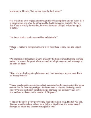 irumstances. He said, 'Let me see how the fault arose.”



“He was at his own request and through his own complicity driven out of all h
is happinesses one after the other; and he had this sorrow, that after having
 lost Cosette wholly in one day, he was afterwards obliged to lose her again
in detail.”



“He loved books; books are cold but safe friends.”



“There is neither a foreign war nor a civil war; there is only just and unjust
war.”



“An increase of tenderness always ended by boiling over and turning to indig
nation. He was at the point where we seek to adopt a course, and to accept w
hat tears us apart.”



“Sire, you are looking at a plain man, and I am looking at a great man. Each
 of us may benefit.”



“Every good quality runs into a defect; economy borders on avarice, the gener
ous are not far from the prodigal, the brave man is close to the bully; he wh
o is very pious is slightly sanctimonious; there are just as many vices to vi
rtue as there are holes in the mantle of Diogenes.”



“I met in the street a very poor young man who was in love. His hat was old,
 his coat was threadbare - there were holes at his elbows; the water passed
through his shoes and the stars through his soul.”
 