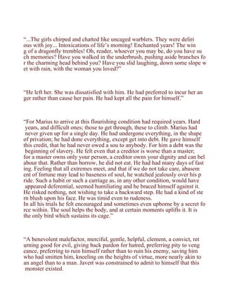 “...The girls chirped and chatted like uncaged warblers. They were deliri
ous with joy... Intoxications of life’s morning! Enchanted years! The win
g of a dragonfly trembles! Oh, reader, whoever you may be, do you have su
ch memories? Have you walked in the underbrush, pushing aside branches fo
r the charming head behind you? Have you slid laughing, down some slope w
et with rain, with the woman you loved?”



“He left her. She was dissatisfied with him. He had preferred to incur her an
ger rather than cause her pain. He had kept all the pain for himself.”



“For Marius to arrive at this flourishing condition had required years. Hard
 years, and difficult ones; those to get through, these to climb. Marius had
 never given up for a single day. He had undergone everything, in the shape
of privation; he had done everything, except get into debt. He gave himself
this credit, that he had never owed a sou to anybody. For him a debt was the
 beginning of slavery. He felt even that a creditor is worse than a master;
for a master owns only your person, a creditor owns your dignity and can bel
abour that. Rather than borrow, he did not eat. He had had many days of fast
ing. Feeling that all extremes meet, and that if we do not take care, abasem
ent of fortune may lead to baseness of soul, he watched jealously over his p
ride. Such a habit or such a carriage as, in any other condition, would have
 appeared deferential, seemed humiliating and he braced himself against it.
He risked nothing, not wishing to take a backward step. He had a kind of ste
rn blush upon his face. He was timid even to rudeness.
In all his trials he felt encouraged and sometimes even upborne by a secret fo
rce within. The soul helps the body, and at certain moments uplifts it. It is
the only bird which sustains its cage.”



“A benevolent malefactor, merciful, gentle, helpful, clement, a convict, ret
urning good for evil, giving back pardon for hatred, preferring pity to veng
eance, preferring to ruin himself rather than to ruin his enemy, saving him
who had smitten him, kneeling on the heights of virtue, more nearly akin to
an angel than to a man. Javert was constrained to admit to himself that this
 monster existed.
 