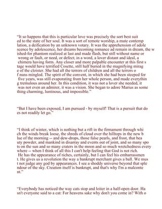 “It so happens that this is particular love was precisely the sort best suit
ed to the state of her soul. It was a sort of remote worship, a mute contemp
lation, a deification by an unknown votary. It was the apprehension of adole
scence by adolescence, her dreams becoming romance ad remain in dream, the w
ished-for phantom realized at last and made flash, but still without name or
 wrong or fault, or need, or defect; in a word, a lover distant and ideal, a
 chimera having form. Any closer and more palpable encounter at this first s
tage would have terrified Cosette, still half buried in the magnifying mirag
e of the cloister. She had all the terrors of children and all the terrors o
f nuns mingled. The spirit of the convent, in which she had been steeped for
 five years, was still evaporating from her whole person, and made everythin
g tremulous around her. In this condition, it was not a lover she needed, it
 was not even an admirer, it was a vision. She began to adore Marius as some
thing charming, luminous, and impossible.”



“But I have been exposed, I am pursued - by myself! That is a pursuit that do
es not readily let go.”



“I think of winter, which is nothing but a rift in the firmament through whi
ch the winds break loose, the shreds of cloud over the hilltops in the new b
lue of the morning -- and dew-drops, those false pearls, and frost, that bea
uty powder, and mankind in disarray and events out of joint, and so many spo
ts on the sun and so many craters in the moon and so much wretchedness every
where -- when I think of all this I can't help feeling that God is not rich.
 He has the appearance of riches, certainly, but I can feel his embarrassmen
t. He gives us a revolution the way a bankrupt merchant gives a ball. We mus
t not judge any god by appearances. I see a shoddy universe beyond that sple
ndour of the sky. Creation itself is bankrupt, and that's why I'm a malconte
nt.”



“Everybody has noticed the way cats stop and loiter in a half-open door. Ha
sn't everyone said to a cat: For heavens sake why don't you come in? With o
 