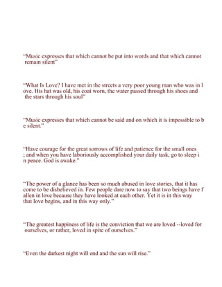 “Music expresses that which cannot be put into words and that which cannot
 remain silent”



“What Is Love? I have met in the streets a very poor young man who was in l
ove. His hat was old, his coat worn, the water passed through his shoes and
 the stars through his soul”



“Music expresses that which cannot be said and on which it is impossible to b
e silent.”



“Have courage for the great sorrows of life and patience for the small ones
; and when you have laboriously accomplished your daily task, go to sleep i
n peace. God is awake.”



“The power of a glance has been so much abused in love stories, that it has
come to be disbelieved in. Few people dare now to say that two beings have f
allen in love because they have looked at each other. Yet it is in this way
that love begins, and in this way only.”



“The greatest happiness of life is the conviction that we are loved --loved for
 ourselves, or rather, loved in spite of ourselves.”



“Even the darkest night will end and the sun will rise.”
 