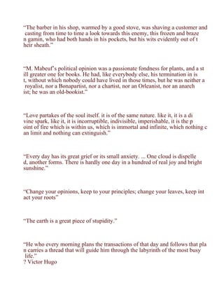 “The barber in his shop, warmed by a good stove, was shaving a customer and
 casting from time to time a look towards this enemy, this frozen and braze
n gamin, who had both hands in his pockets, but his wits evidently out of t
heir sheath.”



“M. Mabeuf’s political opinion was a passionate fondness for plants, and a st
ill greater one for books. He had, like everybody else, his termination in is
t, without which nobody could have lived in those times, but he was neither a
 royalist, nor a Bonapartist, nor a chartist, nor an Orleanist, nor an anarch
ist; he was an old-bookist.”



“Love partakes of the soul itself. it is of the same nature. like it, it is a di
vine spark, like it, it is incorruptible, indivisible, imperishable, it is the p
oint of fire which is within us, which is immortal and infinite, which nothing c
an limit and nothing can extinguish.”



“Every day has its great grief or its small anxiety. ... One cloud is dispelle
d, another forms. There is hardly one day in a hundred of real joy and bright
sunshine.”



“Change your opinions, keep to your principles; change your leaves, keep int
act your roots”



“The earth is a great piece of stupidity.”



“He who every morning plans the transactions of that day and follows that pla
n carries a thread that will guide him through the labyrinth of the most busy
 life.”
? Victor Hugo
 