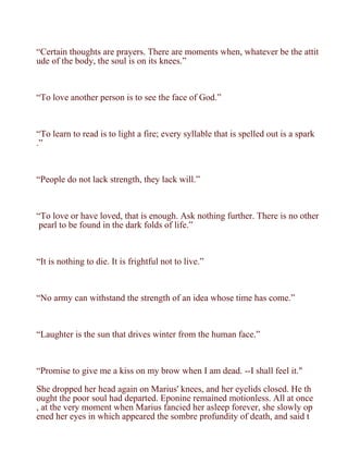 “Certain thoughts are prayers. There are moments when, whatever be the attit
ude of the body, the soul is on its knees.”



“To love another person is to see the face of God.”



“To learn to read is to light a fire; every syllable that is spelled out is a spark
.”



“People do not lack strength, they lack will.”



“To love or have loved, that is enough. Ask nothing further. There is no other
 pearl to be found in the dark folds of life.”



“It is nothing to die. It is frightful not to live.”



“No army can withstand the strength of an idea whose time has come.”



“Laughter is the sun that drives winter from the human face.”



“Promise to give me a kiss on my brow when I am dead. --I shall feel it."

She dropped her head again on Marius' knees, and her eyelids closed. He th
ought the poor soul had departed. Eponine remained motionless. All at once
, at the very moment when Marius fancied her asleep forever, she slowly op
ened her eyes in which appeared the sombre profundity of death, and said t
 
