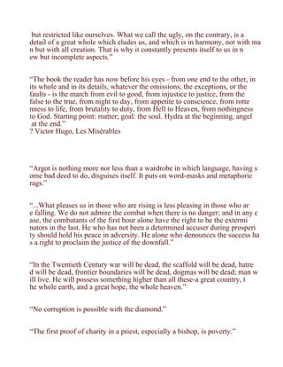 but restricted like ourselves. What we call the ugly, on the contrary, is a
detail of a great whole which eludes us, and which is in harmony, not with ma
n but with all creation. That is why it constantly presents itself to us in n
ew but incomplete aspects.”


“The book the reader has now before his eyes - from one end to the other, in
its whole and in its details, whatever the omissions, the exceptions, or the
faults - is the march from evil to good, from injustice to justice, from the
false to the true, from night to day, from appetite to conscience, from rotte
nness to life, from brutality to duty, from Hell to Heaven, from nothingness
to God. Starting point: matter; goal: the soul. Hydra at the beginning, angel
 at the end.”
? Victor Hugo, Les Misérables




“Argot is nothing more nor less than a wardrobe in which language, having s
ome bad deed to do, disguises itself. It puts on word-masks and metaphoric
rags.”


“...What pleases us in those who are rising is less pleasing in those who ar
e falling. We do not admire the combat when there is no danger; and in any c
ase, the combatants of the first hour alone have the right to be the extermi
nators in the last. He who has not been a determined accuser during prosperi
ty should hold his peace in adversity. He alone who denounces the success ha
s a right to proclaim the justice of the downfall.”


“In the Twentieth Century war will be dead, the scaffold will be dead, hatre
d will be dead, frontier boundaries will be dead, dogmas will be dead; man w
ill live. He will possess something higher than all these-a great country, t
he whole earth, and a great hope, the whole heaven.”


“No corruption is possible with the diamond.”


“The first proof of charity in a priest, especially a bishop, is poverty.”
 