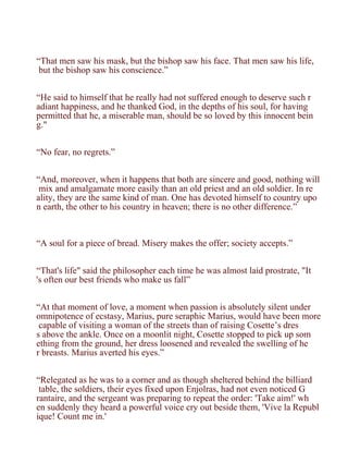 “That men saw his mask, but the bishop saw his face. That men saw his life,
 but the bishop saw his conscience.”


“He said to himself that he really had not suffered enough to deserve such r
adiant happiness, and he thanked God, in the depths of his soul, for having
permitted that he, a miserable man, should be so loved by this innocent bein
g."


“No fear, no regrets.”


“And, moreover, when it happens that both are sincere and good, nothing will
 mix and amalgamate more easily than an old priest and an old soldier. In re
ality, they are the same kind of man. One has devoted himself to country upo
n earth, the other to his country in heaven; there is no other difference.”



“A soul for a piece of bread. Misery makes the offer; society accepts.”


“That's life" said the philosopher each time he was almost laid prostrate, "It
's often our best friends who make us fall”


“At that moment of love, a moment when passion is absolutely silent under
omnipotence of ecstasy, Marius, pure seraphic Marius, would have been more
 capable of visiting a woman of the streets than of raising Cosette’s dres
s above the ankle. Once on a moonlit night, Cosette stopped to pick up som
ething from the ground, her dress loosened and revealed the swelling of he
r breasts. Marius averted his eyes.”


“Relegated as he was to a corner and as though sheltered behind the billiard
 table, the soldiers, their eyes fixed upon Enjolras, had not even noticed G
rantaire, and the sergeant was preparing to repeat the order: 'Take aim!' wh
en suddenly they heard a powerful voice cry out beside them, 'Vive la Republ
ique! Count me in.'
 