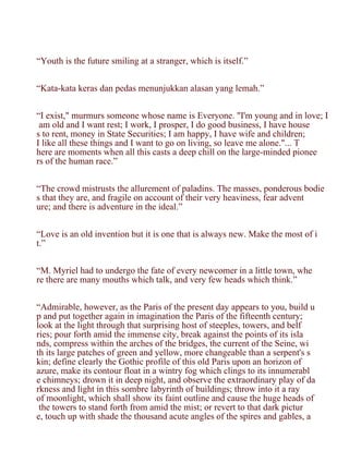 “Youth is the future smiling at a stranger, which is itself.”


“Kata-kata keras dan pedas menunjukkan alasan yang lemah.”


“I exist," murmurs someone whose name is Everyone. "I'm young and in love; I
 am old and I want rest; I work, I prosper, I do good business, I have house
s to rent, money in State Securities; I am happy, I have wife and children;
I like all these things and I want to go on living, so leave me alone."... T
here are moments when all this casts a deep chill on the large-minded pionee
rs of the human race.”


“The crowd mistrusts the allurement of paladins. The masses, ponderous bodie
s that they are, and fragile on account of their very heaviness, fear advent
ure; and there is adventure in the ideal.”


“Love is an old invention but it is one that is always new. Make the most of i
t.”


“M. Myriel had to undergo the fate of every newcomer in a little town, whe
re there are many mouths which talk, and very few heads which think.”


“Admirable, however, as the Paris of the present day appears to you, build u
p and put together again in imagination the Paris of the fifteenth century;
look at the light through that surprising host of steeples, towers, and belf
ries; pour forth amid the immense city, break against the points of its isla
nds, compress within the arches of the bridges, the current of the Seine, wi
th its large patches of green and yellow, more changeable than a serpent's s
kin; define clearly the Gothic profile of this old Paris upon an horizon of
azure, make its contour float in a wintry fog which clings to its innumerabl
e chimneys; drown it in deep night, and observe the extraordinary play of da
rkness and light in this sombre labyrinth of buildings; throw into it a ray
of moonlight, which shall show its faint outline and cause the huge heads of
 the towers to stand forth from amid the mist; or revert to that dark pictur
e, touch up with shade the thousand acute angles of the spires and gables, a
 