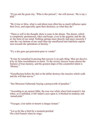 “If you ask the great city, ‘Who is this person?,’ she will answer, ‘He is my c
hild.”


“Be it true or false, what is said about men often has as much influence upon
their lives, and especially upon their destinies, as what they do.”


“There is will in the thought, there is none in the dream. The dream, which
is completely spontaneous, takes and keeps, even in the gigantic and the ide
al, the form of our mind. Nothing springs more directly and more sincerely f
rom the very bottom of our souls than our unreflected and indefinite aspirat
ions towards the splendours of destiny. ”


“Il y a des gens qui paieraient pour se vendre”


“It may be remarked in passing that success is an ugly thing. Men are deceive
d by its false resemblances to merit. To the crowd, success wears almost the
features of true mastery, and the greatest dupe of this counterfeit talent is
 History.”


“Genuflection before the idol or the dollar destroys the muscles which walk
and the will that moves.”


“See Monsieur Geborand, buying a pennyworth of paradise.”


“According to an eastern fable, the rose was white when God created it, but
when, as it unfolded, it felt Adam's eyes upon it, it blushed in modesty and
 turned pink.”


“Voyager, c'est naître et mourir à chaque instant.”


“Let us be like a bird for a moment perched
On a frail branch when he sings;
 