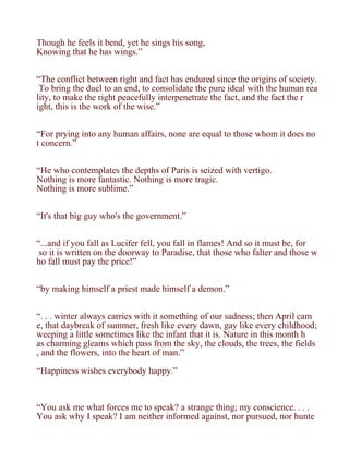 Though he feels it bend, yet he sings his song,
Knowing that he has wings.”


“The conflict between right and fact has endured since the origins of society.
 To bring the duel to an end, to consolidate the pure ideal with the human rea
lity, to make the right peacefully interpenetrate the fact, and the fact the r
ight, this is the work of the wise.”


“For prying into any human affairs, none are equal to those whom it does no
t concern.”


“He who contemplates the depths of Paris is seized with vertigo.
Nothing is more fantastic. Nothing is more tragic.
Nothing is more sublime.”


“It's that big guy who's the government.”


“...and if you fall as Lucifer fell, you fall in flames! And so it must be, for
 so it is written on the doorway to Paradise, that those who falter and those w
ho fall must pay the price!”


“by making himself a priest made himself a demon.”


“. . . winter always carries with it something of our sadness; then April cam
e, that daybreak of summer, fresh like every dawn, gay like every childhood;
weeping a little sometimes like the infant that it is. Nature in this month h
as charming gleams which pass from the sky, the clouds, the trees, the fields
, and the flowers, into the heart of man.”

“Happiness wishes everybody happy.”



“You ask me what forces me to speak? a strange thing; my conscience. . . .
You ask why I speak? I am neither informed against, nor pursued, nor hunte
 