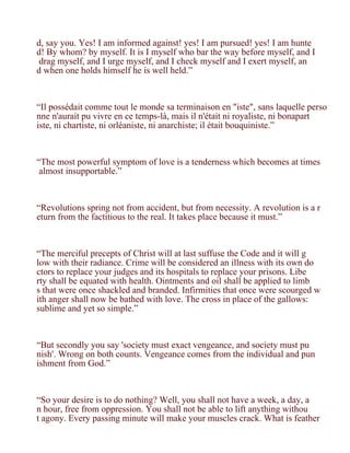 d, say you. Yes! I am informed against! yes! I am pursued! yes! I am hunte
d! By whom? by myself. It is I myself who bar the way before myself, and I
 drag myself, and I urge myself, and I check myself and I exert myself, an
d when one holds himself he is well held.”



“Il possédait comme tout le monde sa terminaison en "iste", sans laquelle perso
nne n'aurait pu vivre en ce temps-là, mais il n'était ni royaliste, ni bonapart
iste, ni chartiste, ni orléaniste, ni anarchiste; il était bouquiniste.”



“The most powerful symptom of love is a tenderness which becomes at times
 almost insupportable.”



“Revolutions spring not from accident, but from necessity. A revolution is a r
eturn from the factitious to the real. It takes place because it must.”



“The merciful precepts of Christ will at last suffuse the Code and it will g
low with their radiance. Crime will be considered an illness with its own do
ctors to replace your judges and its hospitals to replace your prisons. Libe
rty shall be equated with health. Ointments and oil shall be applied to limb
s that were once shackled and branded. Infirmities that once were scourged w
ith anger shall now be bathed with love. The cross in place of the gallows:
sublime and yet so simple.”



“But secondly you say 'society must exact vengeance, and society must pu
nish'. Wrong on both counts. Vengeance comes from the individual and pun
ishment from God.”



“So your desire is to do nothing? Well, you shall not have a week, a day, a
n hour, free from oppression. You shall not be able to lift anything withou
t agony. Every passing minute will make your muscles crack. What is feather
 