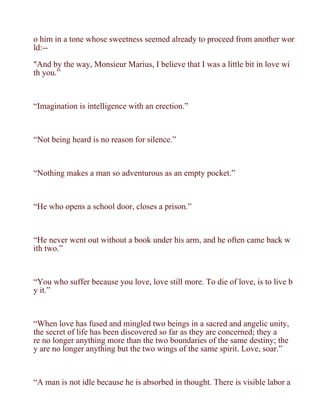 o him in a tone whose sweetness seemed already to proceed from another wor
ld:--

"And by the way, Monsieur Marius, I believe that I was a little bit in love wi
th you.”



“Imagination is intelligence with an erection.”



“Not being heard is no reason for silence.”



“Nothing makes a man so adventurous as an empty pocket.”



“He who opens a school door, closes a prison.”



“He never went out without a book under his arm, and he often came back w
ith two.”



“You who suffer because you love, love still more. To die of love, is to live b
y it.”



“When love has fused and mingled two beings in a sacred and angelic unity,
the secret of life has been discovered so far as they are concerned; they a
re no longer anything more than the two boundaries of the same destiny; the
y are no longer anything but the two wings of the same spirit. Love, soar.”



“A man is not idle because he is absorbed in thought. There is visible labor a
 