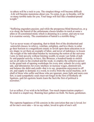 to others will be a rock to you. The simplest things will become difficult
. Life will become monstrous about you. To come, to go, to breathe, will be
 so many terrible tasks for you. Your lungs will feel like a hundred-pound
weight.”



“Suffering engenders passion; and while the prosperous blind themselves, or g
o to sleep, the hatred of the unfortunate classes kindles its torch at some s
ullen or ill-constituted mind, which is dreaming in a corner, and sets to wor
k to examine society. The examination of hatred is a terrible thing.”


“Let us never weary of repeating, that to think first of the disinherited and
 sorrowful classes; to relieve, ventilate, enlighten, and love them; to enlar
ge their horizon to a magnificent extent; to lavish upon them education in ev
ery shape; to set them an example of labor, and never of indolence; to lessen
 the weight of the individual burden by increasing the notion of the universa
l aim; to limit poverty without limiting wealth; to create vast fields of pub
lic and popular activity; to have, like Briareus, a hundred hands to stretch
out on all sides to the crushed and the weak; to employ the collective power
in the grand task of opening workshops for every arm, schools for every aptit
ude, and laboratories for every intellect; to increase wages, diminish toil,
and balance the debit and credit--that is to say, proportion enjoyment to eff
ort, and supply to demand; in a word, to evolve from the social machine, on b
ehalf of those who suffer and those who are ignorant, more light and more com
fort, is (and sympathetic souls must not forget it) the first of brotherly ob
ligations, and (let egotistic hearts learn the fact) the first of political n
ecessities.”



Let us reflect, if we wish to be brilliant. Too much improvisation empties t
he mind in a stupid way. Running beer gathers no froth. No haste, gentlemen.



The supreme happiness of life consists in the conviction that one is loved; lov
ed for one's own sake -- let us say rather, loved in spite of one's self.
 