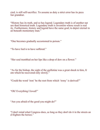 cted, is still self-sacrifice. To assume as duty a strict error has its pecu
liar grandeur.


“History has its truth, and so has legend. Legendary truth is of another nat
ure than historical truth. Legendary truth is invention whose result is real
ity. Furthermore, history and legend have the same goal; to depict eternal m
an beneath momentary man.”



“One becomes gradually accustomed to poison.”


“To have lied is to have suffered.”



“Her soul trembled on her lips like a drop of dew on a flower.”



“As for the bishop, the sight of the guillotine was a great shock to him, fr
om which he recovered only slowly.”


“Could the word ‘iron’ be the root from which ‘irony’ is derived?”



“Oh! Everything I loved!”



“Are you afraid of the good you might do?”



“I don't mind what Congress does, as long as they don't do it in the streets an
d frighten the horses.”
 