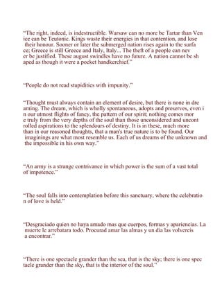 “The right, indeed, is indestructible. Warsaw can no more be Tartar than Ven
ice can be Teutonic. Kings waste their energies in that contention, and lose
 their honour. Sooner or later the submerged nation rises again to the surfa
ce; Greece is still Greece and Italy, Italy... The theft of a people can nev
er be justified. These august swindles have no future. A nation cannot be sh
aped as though it were a pocket handkerchief.”



“People do not read stupidities with impunity.”


“Thought must always contain an element of desire, but there is none in dre
aming. The dream, which is wholly spontaneous, adopts and preserves, even i
n our utmost flights of fancy, the pattern of our spirit; nothing comes mor
e truly from the very depths of the soul than those unconsidered and uncont
rolled aspirations to the splendours of destiny. It is in these, much more
than in our reasoned thoughts, that a man's true nature is to be found. Our
 imaginings are what most resemble us. Each of us dreams of the unknown and
 the impossible in his own way.”



“An army is a strange contrivance in which power is the sum of a vast total
of impotence.”



“The soul falls into contemplation before this sanctuary, where the celebratio
n of love is held.”



“Desgraciado quien no haya amado mas que cuerpos, formas y apariencias. La
 muerte le arrebatara todo. Procurad amar las almas y un dia las volvereis
 a encontrar.”



“There is one spectacle grander than the sea, that is the sky; there is one spec
tacle grander than the sky, that is the interior of the soul.”
 