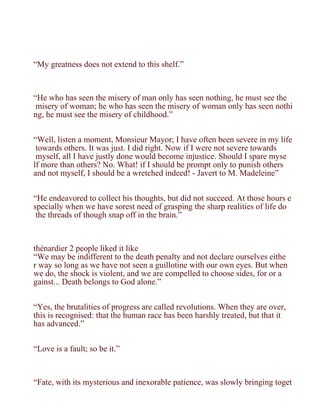 “My greatness does not extend to this shelf.”



“He who has seen the misery of man only has seen nothing, he must see the
 misery of woman; he who has seen the misery of woman only has seen nothi
ng, he must see the misery of childhood.”


“Well, listen a moment, Monsieur Mayor; I have often been severe in my life
 towards others. It was just. I did right. Now if I were not severe towards
 myself, all I have justly done would become injustice. Should I spare myse
lf more than others? No. What! if I should be prompt only to punish others
and not myself, I should be a wretched indeed! - Javert to M. Madeleine”


“He endeavored to collect his thoughts, but did not succeed. At those hours e
specially when we have sorest need of grasping the sharp realities of life do
 the threads of though snap off in the brain.”



thénardier 2 people liked it like
“We may be indifferent to the death penalty and not declare ourselves eithe
r way so long as we have not seen a guillotine with our own eyes. But when
we do, the shock is violent, and we are compelled to choose sides, for or a
gainst... Death belongs to God alone.”


“Yes, the brutalities of progress are called revolutions. When they are over,
this is recognised: that the human race has been harshly treated, but that it
has advanced.”


“Love is a fault; so be it.”



“Fate, with its mysterious and inexorable patience, was slowly bringing toget
 