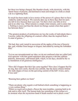 her these two beings charged, like thunder-clouds, with electricity, with the
 latent forces of passion, and destined to meet and mingle in a look as cloud
s do in a lightning-flash.

So much has been made in love-stories of the power of a glance that we have
 ended by undervaluing it. We scarcely dare say in these days that two pers
ons fell in love because their eyes met. Yet that is how one falls in love
and in no other way. What remains is simply what remains, and it comes late
r. Nothing is more real than the shock two beings sustain when that spark f
lies between them.”


“The greatest products of architecture are less the works of individuals than o
f society; rather the offspring of a nation's effort, than the inspired flash o
f a man of genius...”


“He had, they said, tasted in succession all the apples of the tree of knowle
dge, and, whether from hunger or disgust, had ended by tasting the forbidden
fruit.”


“Let no one misunderstand our idea; we do not confound what are called 'poli
tical opinions' with that grand aspiration after progress with that sublime
patriotic, democratic, and human faith, which, in our days, should be the ve
ry foundation of all generous intelligence.”


“How did it happen that their lips came together? How does it happen that bir
ds sing, that snow melts, that the rose unfolds, that the dawn whitens behind
 the stark shapes of trees on the quivering summit of the hill? A kiss, and a
ll was said.”


“Running beer gathers no foam”


“There are plenty who regard a wall behind which something is happening as
 a very curious thing.”
“When we reach out to pluck a flower the stem trembles, seeming both to sh
rink and to offer itself. The human body has something of this tremor at t
he moment when the mysterious hand of death reaches out to pluck a soul.”
 