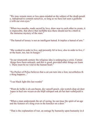 “We may remain more or less open-minded on the subject of the death penalt
y, indisposed to commit ourselves, so long as we have not seen a guillotin
e with our own eyes.”


“When two mouths, made sacred by love, draw near to each other to create, it
is impossible, that above that ineffable kiss there should not be a thrill in
 the immense mystery of the stars.”


“The hatred of luxury is not an intelligent hatred. It implies a hatred of arts.”



“She worked in order to live, and presently fel in love, also in order to live, f
or the heart, too, has its hunger.”


“In our nineteenth century the religious idea is undergoing a crisis. Certain
 things have been unlearnt, and this is good, provided other things are learn
t. There must be no void in the human heart.”


“No Prefect of Police believes that a cat can turn into a lion; nevertheless th
e thing happens...”


“I see black light (his last words)”


“Want de liefde is als een boom, die vanzelf groeit, zijn wortels diep uit doet
 lopen in heel ons wezen en die blijft uitlopen ook als het hart verbrijzeld is
.”


“When a man understands the art of seeing, he can trace the spirit of an age
and the features of a king even in the knocker on a door.”


“That is the explanation of war, an outrage by humanity upon humanity in d
 