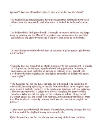 ign war"? Was not all warfare between men warfare between brothers?”


“He had not lived long enough to have discovered that nothing is more close
 at hand than the impossible, and what must be looked for is the unforeseen
.”


“He believed that faith gives health. He sought to counsel and calm the despa
iring by pointing out the Man of Resignation, and to transform the grief that
 contemplates the grave by showing it the grief that looks up to the stars.”




“A torch-flame resembles the wisdom of cowards: it gives a poor light becaus
e it trembles.”




“Equality does not mean that all plants must grow to the same height - a society
 of tall grass and dwarf trees, a jostle of conflicting jealousies. It means, in
 civic terms, an equal outlet for all talents; in political terms, that all vote
s will carry the same weight; and in religious terms that all beliefs will enjoy
 equal rights.”


“The beautiful has but one type, the ugly has a thousand. The fact is that th
e beautiful, humanly speaking, is merely form considered in its simplest aspe
ct, in its most perfect symmetry, in its most entire harmony with our make-up
. Thus the ensemble that it offers us is always complete, but restricted like
 ourselves. What we call the ugly, on the contrary, is a detail of a great wh
ole which eludes us, and which is in harmony, not with man but with all creat
ion. That is why it constantly presents itself to us in new but incomplete as
pects...”


“Large sums passed through his hands. Nevertheless, nothing changed his way
of life or added the slightest luxury to his simple life.

Quite the contrary, As there is always more misery at the lower end than
 