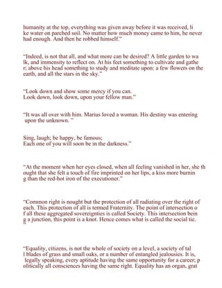 humanity at the top, everything was given away before it was received, li
ke water on parched soil. No matter how much money came to him, he never
had enough. And then he robbed himself.”


“Indeed, is not that all, and what more can be desired? A little garden to wa
lk, and immensity to reflect on. At his feet something to cultivate and gathe
r; above his head something to study and meditate upon: a few flowers on the
earth, and all the stars in the sky.”


“Look down and show some mercy if you can.
Look down, look down, upon your fellow man.”


“It was all over with him. Marius loved a woman. His destiny was entering
 upon the unknown. ”


Sing, laugh; be happy, be famous;
Each one of you will soon be in the darkness.”



“At the moment when her eyes closed, when all feeling vanished in her, she th
ought that she felt a touch of fire imprinted on her lips, a kiss more burnin
g than the red-hot iron of the executioner.”



“Common right is nought but the protection of all radiating over the right of
each. This protection of all is termed Fraternity. The point of intersection o
f all these aggregated sovereignties is called Society. This intersection bein
g a junction, this point is a knot. Hence comes what is called the social tie.
”



“Equality, citizens, is not the whole of society on a level, a society of tal
l blades of grass and small oaks, or a number of entangled jealousies. It is,
 legally speaking, every aptitude having the same opportunity for a career; p
olitically all consciences having the same right. Equality has an organ, grat
 