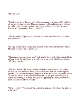 “Flat ubi vult”



“We all know the artfulness with which a dropped coin hides itself, and the j
ob we have to find it again. There are thoughts which play the same trick on
us, rolling into a buried corner of our minds; and there it is, they've gone
forever, we can't put our finger on them.”



“The peculiarity of prudery is to station the more sentries the less the fortre
ss is menaced.”



“So long as ignorance and poverty exist on earth, books of the nature of Les
Miserables cannot fail to be of use.”



“There are moments when a rope's end, a pole, the branch of the tree, is life its
elf, and it is a frightful thing to see a living being lose his hold upon it, and
 fall like a ripe fruit.”



“The four walls of the living redoubt had fallen, hardly could a quivering
be detected here and there among the corpses; and thus the French legions,
grander than the Roman legions, expired at Mont-Saint-Jean on ground soaked
 in rain and blood, in the somber wheatfields, at the spot where today at f
our in the morning, whistling, and gaily whipping up his horse, Joseph driv
es by with the mail from Nivelles.”



“What is history? An echo of the past in the future; a reflex from the future o
n the past.”
 