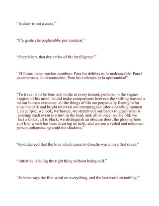 “A chair is not a caste.”



“C'è gente che pagherebbe per vendersi.”



“Scepticism, that dry caries of the intelligence.”



“El futuro tiene muchos nombres. Para los débiles es lo inalcanzable. Para l
os temerosos, lo desconocido. Para los valientes es la oportunidad”



“To travel is to be born and to die at every instant; perhaps, in the vagues
t region of his mind, he did make comparisons between the shifting horizon a
nd our human existence: all the things of life are perpetually fleeing befor
e us; the dark and bright intervals are intermingled; after a dazzling momen
t, an eclipse; we look, we hasten, we stretch out our hands to grasp what is
 passing; each event is a turn in the road, and, all at once, we are old; we
 feel a shock; all is black; we distinguish an obscure door; the gloomy hors
e of life, which has been drawing us halts, and we see a veiled and unknown
person unharnessing amid the shadows.”



“God decreed that the love which came to Cosette was a love that saves.”



“Initiative is doing the right thing without being told.”



“Science says the first word on everything, and the last word on nothing.”
 