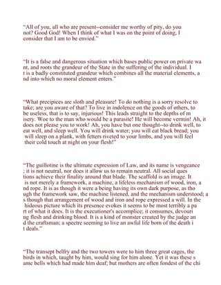 “All of you, all who are present--consider me worthy of pity, do you
not? Good God! When I think of what I was on the point of doing, I
consider that I am to be envied.”



“It is a false and dangerous situation which bases public power on private wa
nt, and roots the grandeur of the State in the suffering of the individual. I
t is a badly constituted grandeur which combines all the material elements, a
nd into which no moral element enters.”



“What precipices are sloth and pleasure! To do nothing is a sorry resolve to
take; are you aware of that? To live in indolence on the goods of others, to
be useless, that is to say, injurious! This leads straight to the depths of m
isery. Woe to the man who would be a parasite! He will become vermin! Ah, it
does not please you to work! Ah, you have but one thought--to drink well, to
eat well, and sleep well. You will drink water; you will eat black bread; you
 will sleep on a plank, with fetters riveted to your limbs, and you will feel
 their cold touch at night on your flesh!”



“The guillotine is the ultimate expression of Law, and its name is vengeance
; it is not neutral, nor does it allow us to remain neutral. All social ques
tions achieve their finality around that blade. The scaffold is an image. It
 is not merely a framework, a machine, a lifeless mechanism of wood, iron, a
nd rope. It is as though it were a being having its own dark purpose, as tho
ugh the framework saw, the machine listened, and the mechanism understood; a
s though that arrangement of wood and iron and rope expressed a will. In the
 hideous picture which its presence evokes it seems to be most terribly a pa
rt of what it does. It is the executioner's accomplice; it consumes, devouri
ng flesh and drinking blood. It is a kind of monster created by the judge an
d the craftsman; a spectre seeming to live an awful life born of the death i
t deals.”



“The transept belfry and the two towers were to him three great cages, the
birds in which, taught by him, would sing for him alone. Yet it was these s
ame bells which had made him deaf; but mothers are often fondest of the chi
 