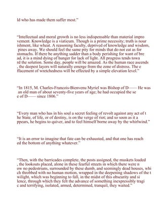 ld who has made them suffer most.”



“Intellectual and moral growth is no less indispensable than material impro
vement. Knowledge is a viaticum. Though is a prime necessity; truth is nour
ishment, like wheat. A reasoning faculty, deprived of knowledge and wisdom,
 pines away. We should feel the same pity for minds that do not eat as for
stomachs. If there be anything sadder than a body perishing for want of bre
ad, it is a mind dying of hunger for lack of light. All progress tends towa
rd the solution. Some day, people will be amazed. As the human race ascends
, the deepest layers will naturally emerge from the zone of distress. The e
ffacement of wretchedness will be effected by a simple elevation level.”



“In 1815, M. Charles-Francois-Bienvenu Myriel was Bishop of D—— He was
 an old man of about seventy-five years of age; he had occupied the se
e of D—— since 1806.”



“Every man who has in his soul a secret feeling of revolt against any act of t
he State, of life, or of destiny, is on the verge of riot; and so soon as it a
ppears, he begins to quiver, and to feel himself borne away by the whirlwind.”



“It is an error to imagine that fate can be exhausted, and that one has reach
ed the bottom of anything whatever.”



“Then, with the barricades complete, the posts assigned, the muskets loaded
, the lookouts placed, alone in these fearful streets in which there were n
ow no pedestrians, surrounded by these dumb, and seemingly dead houses, whi
ch throbbed with no human motion, wrapped in the deepening shadows of the t
wilight, which was beginning to fall, in the midst of this obscurity and si
lence, through which they felt the advance of something inexpressibly tragi
c and terrifying, isolated, armed, determined, tranquil, they waited.”
 