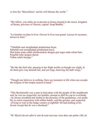 ve him the ‘Marseillaise’ and he will liberate the world. ”



“My fellow, you strike me at present as being situated in the moon, kingdom
 of dream, province of illusion, capital: Soap-Bubble.”



“La lumière est dans le livre. Ouvrez le livre tout grand. Laissez-le rayonner,
laissez-le faire.”



“Tabahlah saat menghadapi penderitaan besar,
Sabarlah saat menghadapi penderitaan kecil,
Dan kalau anda sudah melaksanakan dengan giat tugas anda sehari-hari,
Pergilah tidur dengan damai.
Tuhan selalu berjaga.”



“Be like the bird who, pausing in her flight awhile on boughs too slight, fe
els them give way beneath her, and yet sings, knowing she hath wings.”



“Though one believes in nothing, there are moments in life when one accepts
the religion of the temple nearest at hand.”



“This Boulatruelle was a man in bad odour with the people of the neighbourh
ood; he was too respectful, too humble, prompt to doff his cap to everybody
; he always trembled and smiled in the presence of the gendarmes, was proba
bly in secret connection with robber-bands, said the gossips, and suspected
 of lying in wait in the hedge corners at nightfall. He had nothing in his
favour except that he was a drunkard.”



“M. Myriel devait subir le sort de tout nouveau venu dans une petite ville où
 